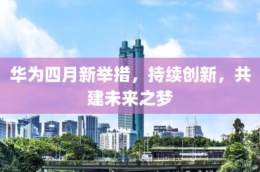 華為四月新舉措，持續(xù)創(chuàng)新，共建未來(lái)之夢(mèng)