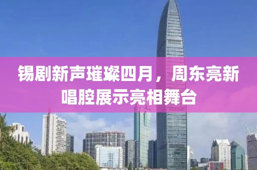 錫劇新聲璀璨四月，周東亮新唱腔展示亮相舞臺