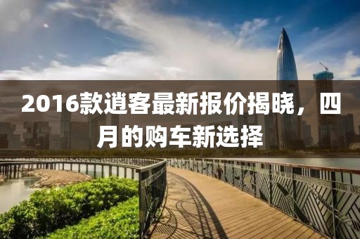 2016款逍客最新報價揭曉，四月的購車新選擇