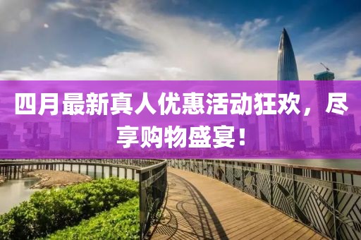 四月最新真人優(yōu)惠活動狂歡，盡享購物盛宴！