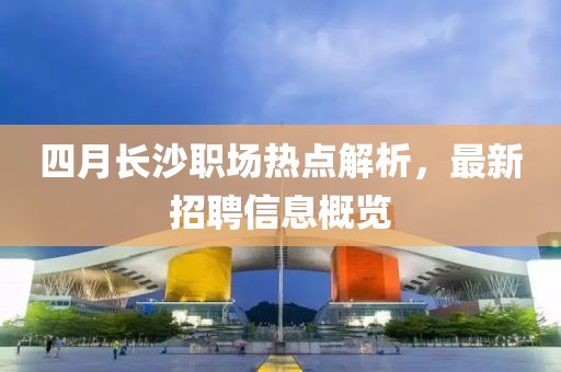 四月長(zhǎng)沙職場(chǎng)熱點(diǎn)解析，最新招聘信息概覽