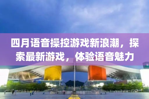 四月語音操控游戲新浪潮，探索最新游戲，體驗語音魅力