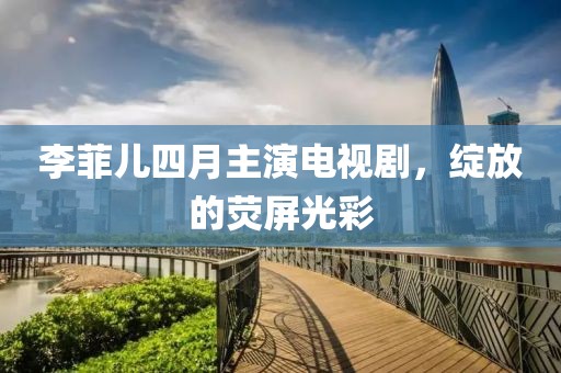 李菲兒四月主演電視劇，綻放的熒屏光彩