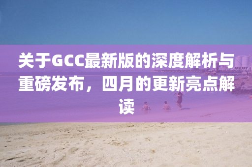 關(guān)于GCC最新版的深度解析與重磅發(fā)布，四月的更新亮點(diǎn)解讀