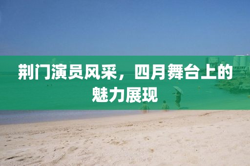 荊門演員風(fēng)采，四月舞臺(tái)上的魅力展現(xiàn)