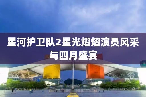 星河護衛(wèi)隊2星光熠熠演員風采與四月盛宴