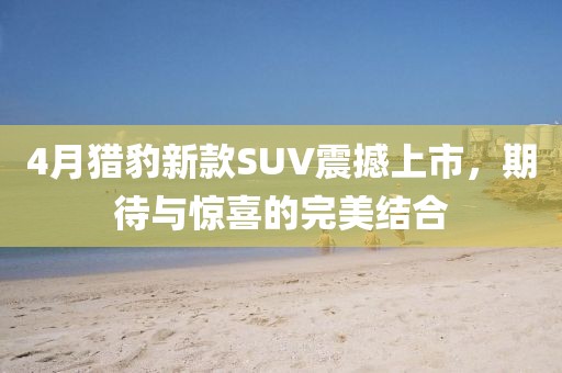 4月獵豹新款SUV震撼上市，期待與驚喜的完美結(jié)合