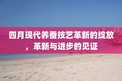 四月現(xiàn)代養(yǎng)蠶技藝革新的綻放，革新與進(jìn)步的見(jiàn)證