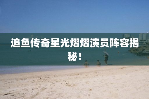 追魚傳奇星光熠熠演員陣容揭秘！