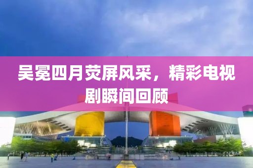 吳冕四月熒屏風(fēng)采，精彩電視劇瞬間回顧