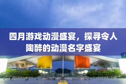 四月游戲動漫盛宴，探尋令人陶醉的動漫名字盛宴