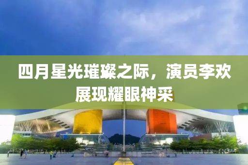 四月星光璀璨之際，演員李歡展現(xiàn)耀眼神采