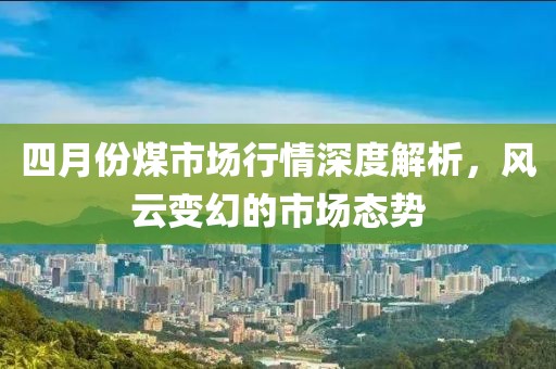 四月份煤市場(chǎng)行情深度解析，風(fēng)云變幻的市場(chǎng)態(tài)勢(shì)