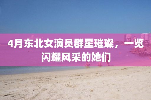 4月東北女演員群星璀璨，一覽閃耀風(fēng)采的她們