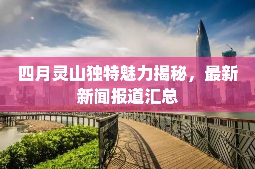 四月靈山獨(dú)特魅力揭秘，最新新聞報(bào)道匯總