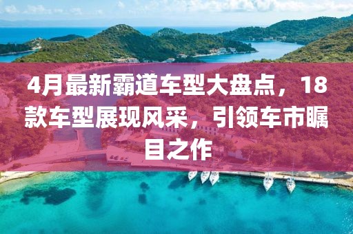 4月最新霸道車型大盤點(diǎn)，18款車型展現(xiàn)風(fēng)采，引領(lǐng)車市矚目之作