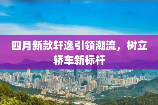 四月新款軒逸引領潮流，樹立轎車新標桿