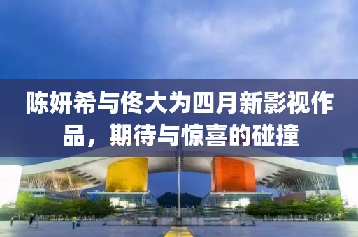 陳妍希與佟大為四月新影視作品，期待與驚喜的碰撞