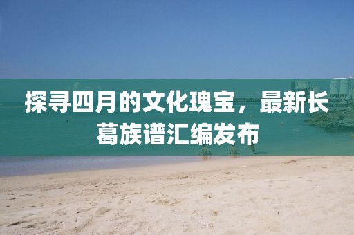 探尋四月的文化瑰寶，最新長(zhǎng)葛族譜匯編發(fā)布