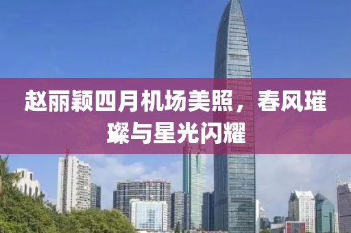 趙麗穎四月機(jī)場(chǎng)美照，春風(fēng)璀璨與星光閃耀