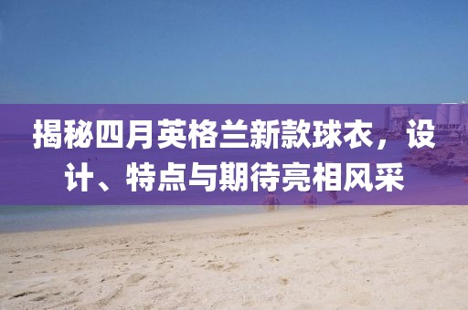 揭秘四月英格蘭新款球衣，設(shè)計(jì)、特點(diǎn)與期待亮相風(fēng)采