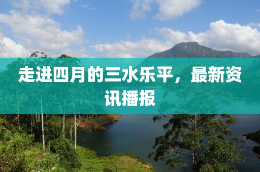走進四月的三水樂平，最新資訊播報
