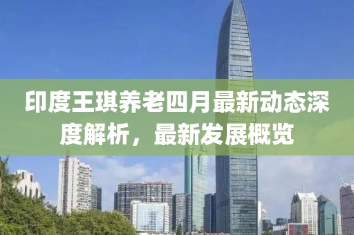 印度王琪養(yǎng)老四月最新動(dòng)態(tài)深度解析，最新發(fā)展概覽
