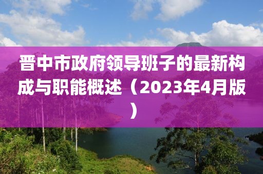晉中市政府領(lǐng)導(dǎo)班子的最新構(gòu)成與職能概述（2023年4月版）