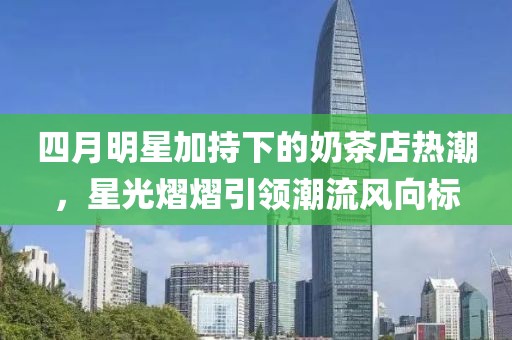 四月明星加持下的奶茶店熱潮，星光熠熠引領(lǐng)潮流風(fēng)向標(biāo)