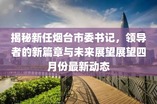 揭秘新任煙臺(tái)市委書記，領(lǐng)導(dǎo)者的新篇章與未來展望展望四月份最新動(dòng)態(tài)
