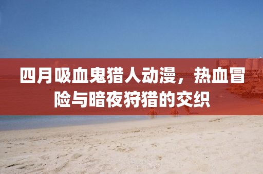 四月吸血鬼獵人動漫，熱血冒險與暗夜狩獵的交織