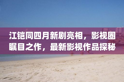 江鎧同四月新劇亮相，影視圈矚目之作，最新影視作品探秘