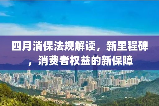 四月消保法規(guī)解讀，新里程碑，消費(fèi)者權(quán)益的新保障