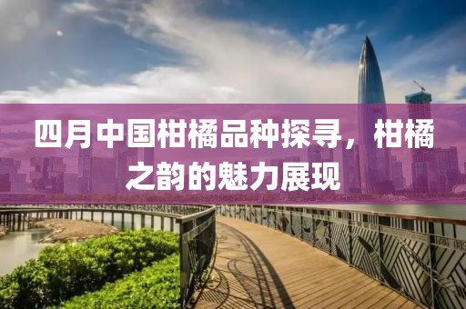 四月中國柑橘品種探尋，柑橘之韻的魅力展現(xiàn)