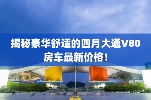 揭秘豪華舒適的四月大通V80房車最新價(jià)格！