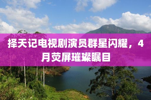 擇天記電視劇演員群星閃耀，4月熒屏璀璨矚目