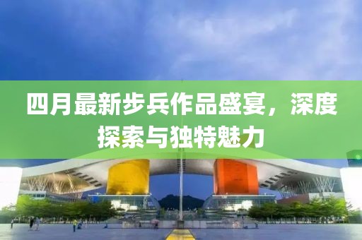 四月最新步兵作品盛宴，深度探索與獨特魅力