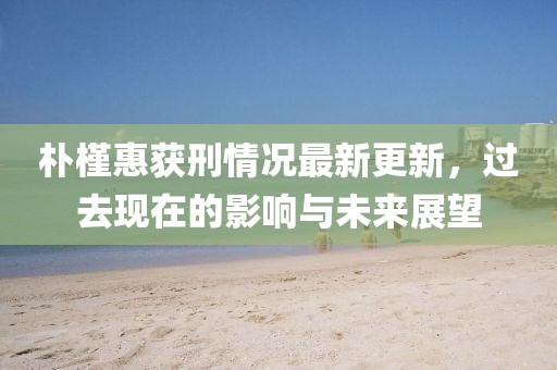 樸槿惠獲刑情況最新更新，過去現(xiàn)在的影響與未來展望