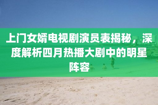 上門(mén)女婿電視劇演員表揭秘，深度解析四月熱播大劇中的明星陣容