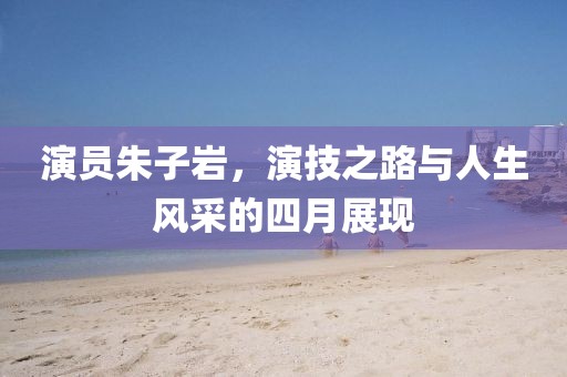 演員朱子巖，演技之路與人生風(fēng)采的四月展現(xiàn)