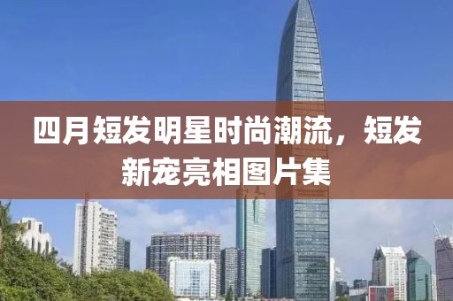 四月短發(fā)明星時(shí)尚潮流，短發(fā)新寵亮相圖片集