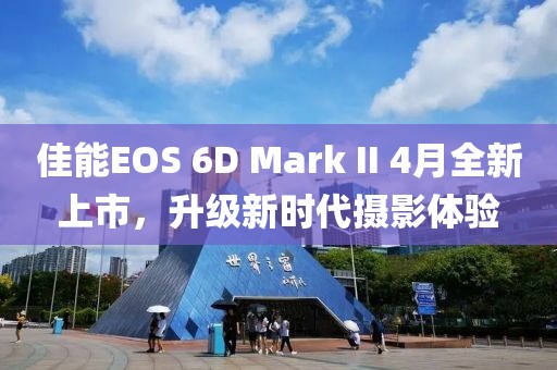 佳能EOS 6D Mark II 4月全新上市，升級(jí)新時(shí)代攝影體驗(yàn)