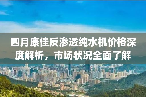 四月康佳反滲透純水機(jī)價(jià)格深度解析，市場(chǎng)狀況全面了解