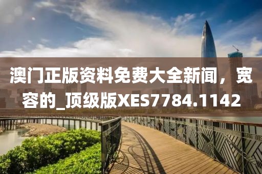澳門正版資料免費大全新聞，寬容的_頂級版XES7784.1142
