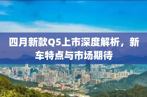 四月新款Q5上市深度解析，新車特點與市場期待