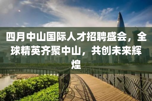 四月中山國際人才招聘盛會，全球精英齊聚中山，共創(chuàng)未來輝煌