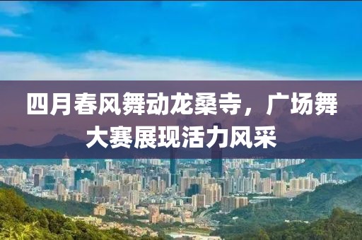 四月春風(fēng)舞動(dòng)龍桑寺，廣場舞大賽展現(xiàn)活力風(fēng)采
