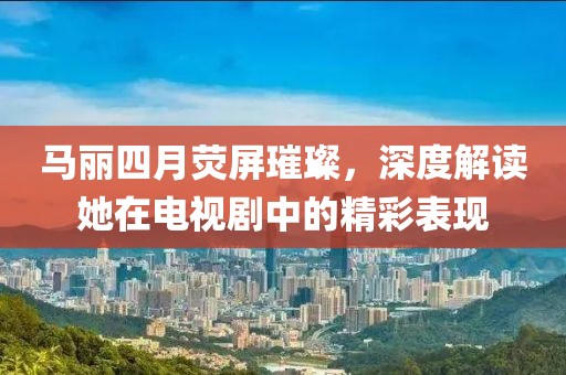 馬麗四月熒屏璀璨，深度解讀她在電視劇中的精彩表現(xiàn)
