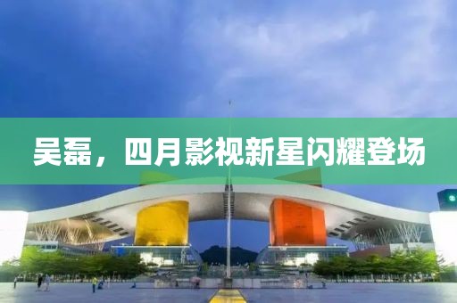 吳磊，四月影視新星閃耀登場