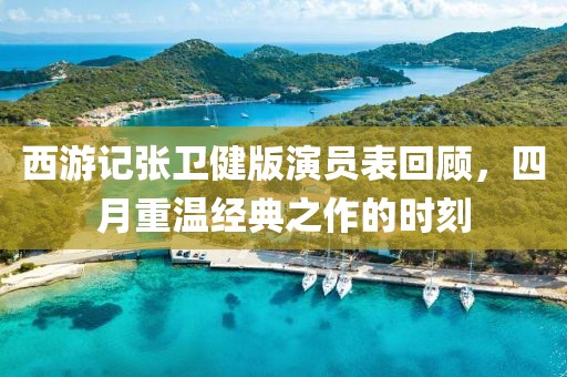 西游記張衛(wèi)健版演員表回顧，四月重溫經(jīng)典之作的時刻